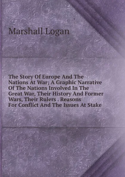 Обложка книги The Story Of Europe And The Nations At War; A Graphic Narrative Of The Nations Involved In The Great War, Their History And Former Wars, Their Rulers . Reasons For Conflict And The Issues At Stake, Marshall Logan