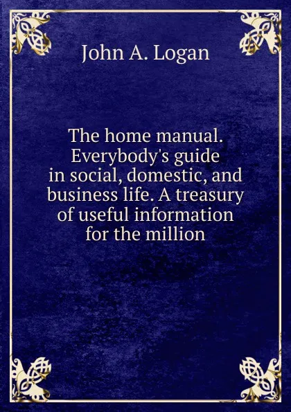 Обложка книги The home manual. Everybody.s guide in social, domestic, and business life. A treasury of useful information for the million, John A. Logan