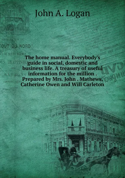 Обложка книги The home manual. Everybody.s guide in social, domestic and business life. A treasury of useful information for the million . Prepared by Mrs. John . Mathews, Catherine Owen and Will Carleton, John A. Logan