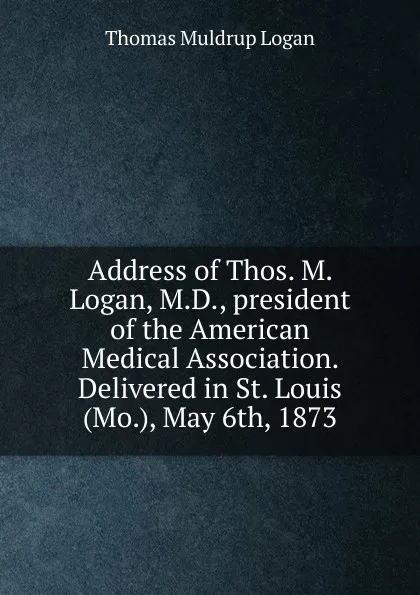 Обложка книги Address of Thos. M. Logan, M.D., president of the American Medical Association. Delivered in St. Louis (Mo.), May 6th, 1873, Thomas Muldrup Logan