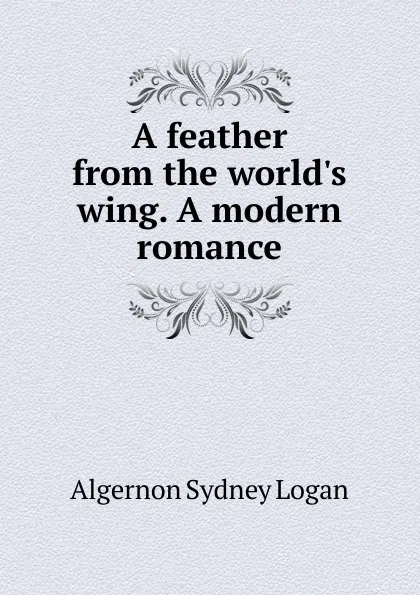 Обложка книги A feather from the world.s wing. A modern romance, Algernon Sydney Logan