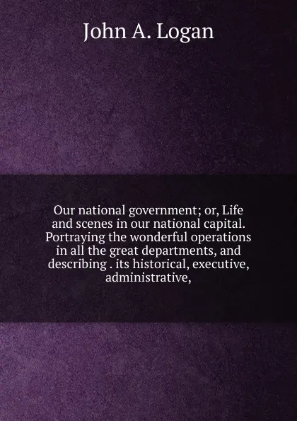 Обложка книги Our national government; or, Life and scenes in our national capital. Portraying the wonderful operations in all the great departments, and describing . its historical, executive, administrative,, John A. Logan