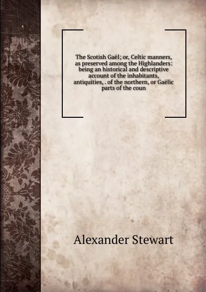 Обложка книги The Scotish Gael; or, Celtic manners, as preserved among the Highlanders: being an historical and descriptive account of the inhabitants, antiquities, . of the northern, or Gaelic parts of the coun, Alexander Stewart