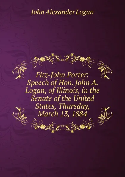 Обложка книги Fitz-John Porter: Speech of Hon. John A. Logan, of Illinois, in the Senate of the United States, Thursday, March 13, 1884, John Alexander Logan