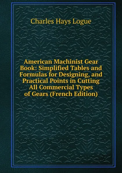 Обложка книги American Machinist Gear Book: Simplified Tables and Formulas for Designing, and Practical Points in Cutting All Commercial Types of Gears (French Edition), Charles Hays Logue