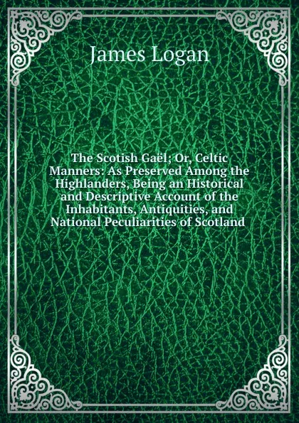 Обложка книги The Scotish Gael; Or, Celtic Manners: As Preserved Among the Highlanders, Being an Historical and Descriptive Account of the Inhabitants, Antiquities, and National Peculiarities of Scotland ., James Logan