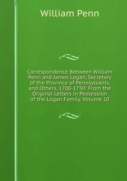 Обложка книги Correspondence Between William Penn and James Logan, Secretary of the Province of Pennsylvanis, and Others, 1700-1750: From the Original Letters in Possession of the Logan Family, Volume 10, William Penn