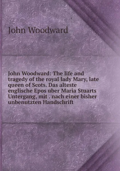 Обложка книги John Woodward: The life and tragedy of the royal lady Mary, late queen of Scots. Das alteste englische Epos uber Maria Stuarts Untergang, mit . nach einer bisher unbenutzten Handschrift, John Woodward