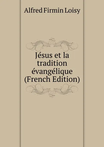 Обложка книги Jesus et la tradition evangelique (French Edition), Alfred Firmin Loisy