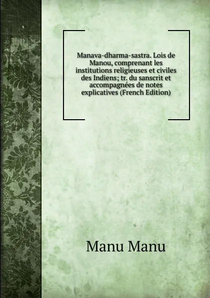 Обложка книги Manava-dharma-sastra. Lois de Manou, comprenant les institutions religieuses et civiles des Indiens; tr. du sanscrit et accompagnees de notes explicatives (French Edition), Manu Manu