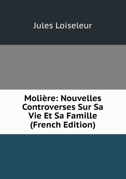 Обложка книги Moliere: Nouvelles Controverses Sur Sa Vie Et Sa Famille (French Edition), Jules Loiseleur