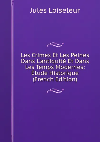 Обложка книги Les Crimes Et Les Peines Dans L.antiquite Et Dans Les Temps Modernes: Etude Historique (French Edition), Jules Loiseleur