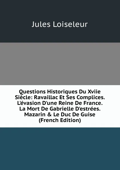 Обложка книги Questions Historiques Du Xviie Siecle: Ravaillac Et Ses Complices. L.evasion D.une Reine De France. La Mort De Gabrielle D.estrees. Mazarin . Le Duc De Guise (French Edition), Jules Loiseleur