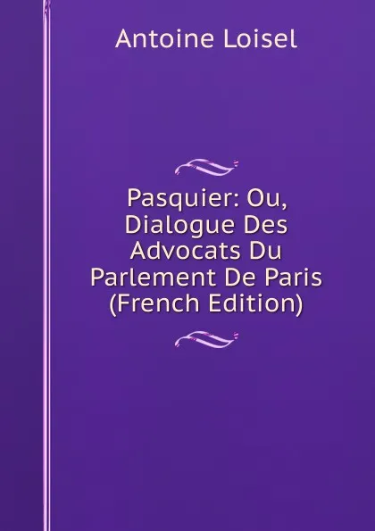 Обложка книги Pasquier: Ou, Dialogue Des Advocats Du Parlement De Paris (French Edition), Antoine Loisel