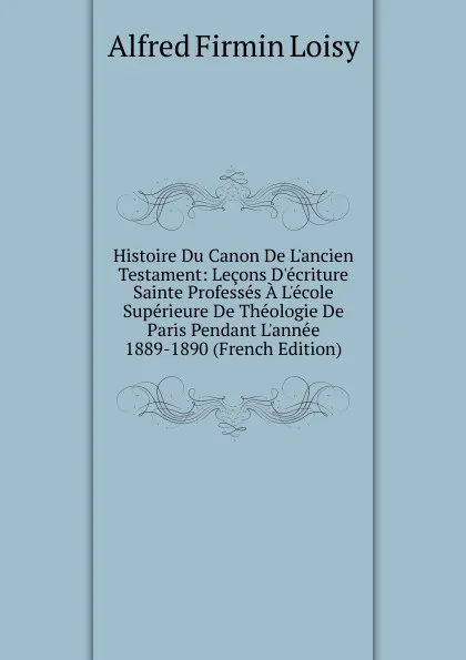 Обложка книги Histoire Du Canon De L.ancien Testament: Lecons D.ecriture Sainte Professes A L.ecole Superieure De Theologie De Paris Pendant L.annee 1889-1890 (French Edition), Alfred Firmin Loisy