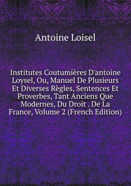 Обложка книги Institutes Coutumieres D.antoine Loysel, Ou, Manuel De Plusieurs Et Diverses Regles, Sentences Et Proverbes, Tant Anciens Que Modernes, Du Droit . De La France, Volume 2 (French Edition), Antoine Loisel