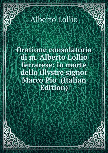 Обложка книги Oratione consolatoria di m. Alberto Lollio ferrarese: in morte dello illvstre signor Marco Pio  (Italian Edition), Alberto Lollio