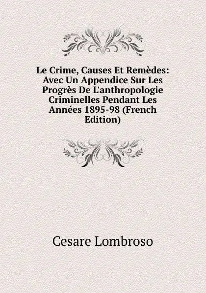 Обложка книги Le Crime, Causes Et Remedes: Avec Un Appendice Sur Les Progres De L.anthropologie Criminelles Pendant Les Annees 1895-98 (French Edition), Cesare Lombroso