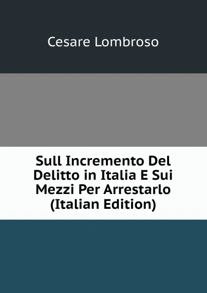 Обложка книги Sull Incremento Del Delitto in Italia E Sui Mezzi Per Arrestarlo (Italian Edition), Cesare Lombroso