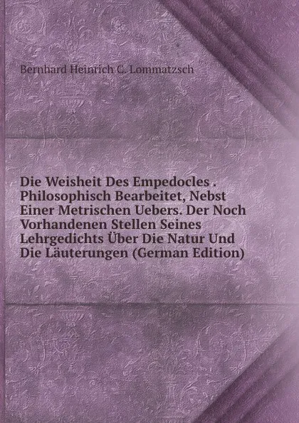 Обложка книги Die Weisheit Des Empedocles . Philosophisch Bearbeitet, Nebst Einer Metrischen Uebers. Der Noch Vorhandenen Stellen Seines Lehrgedichts Uber Die Natur Und Die Lauterungen (German Edition), Bernhard Heinrich C. Lommatzsch