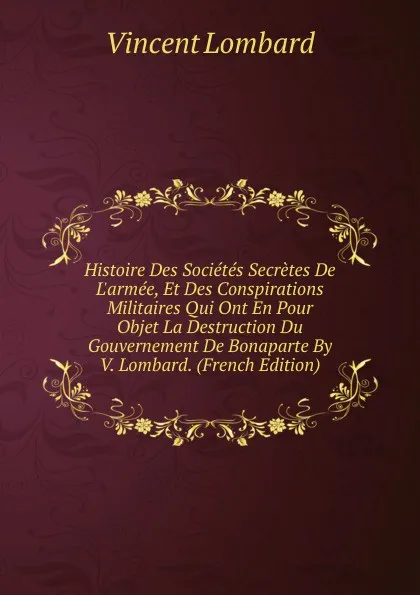 Обложка книги Histoire Des Societes Secretes De L.armee, Et Des Conspirations Militaires Qui Ont En Pour Objet La Destruction Du Gouvernement De Bonaparte By V. Lombard. (French Edition), Vincent Lombard