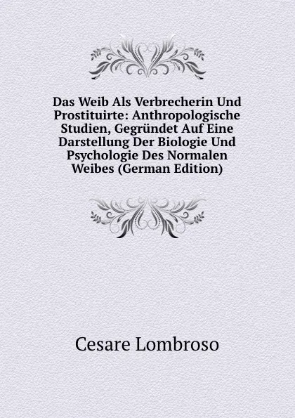 Обложка книги Das Weib Als Verbrecherin Und Prostituirte: Anthropologische Studien, Gegrundet Auf Eine Darstellung Der Biologie Und Psychologie Des Normalen Weibes (German Edition), Cesare Lombroso