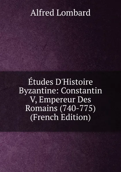 Обложка книги Etudes D.Histoire Byzantine: Constantin V, Empereur Des Romains (740-775) (French Edition), Alfred Lombard