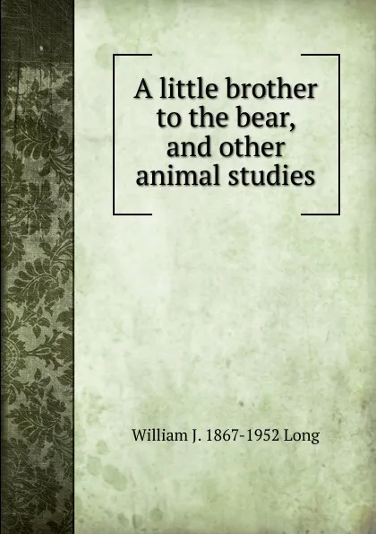 Обложка книги A little brother to the bear, and other animal studies, William J. 1867-1952 Long