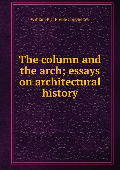 Обложка книги The column and the arch; essays on architectural history, William Pitt Preble Longfellow