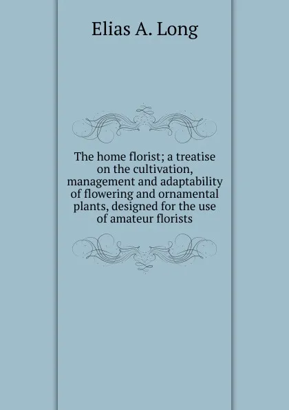 Обложка книги The home florist; a treatise on the cultivation, management and adaptability of flowering and ornamental plants, designed for the use of amateur florists, Elias A. Long