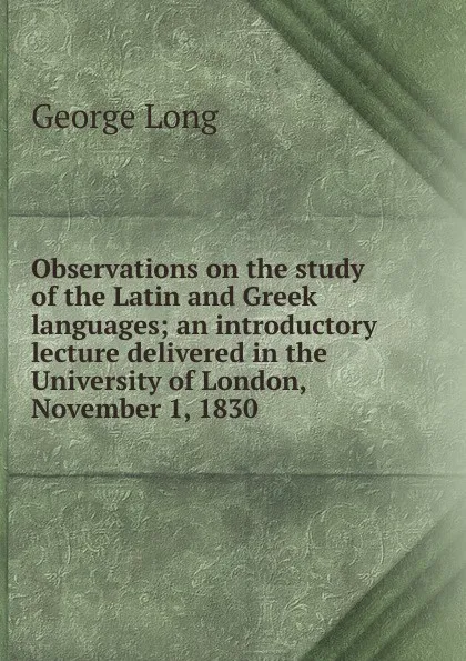 Обложка книги Observations on the study of the Latin and Greek languages; an introductory lecture delivered in the University of London, November 1, 1830, George Long