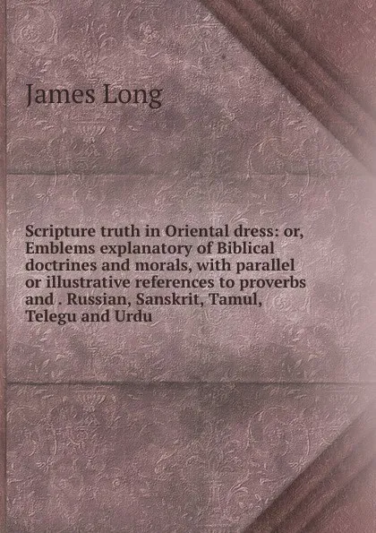 Обложка книги Scripture truth in Oriental dress: or, Emblems explanatory of Biblical doctrines and morals, with parallel or illustrative references to proverbs and . Russian, Sanskrit, Tamul, Telegu and Urdu, James Long