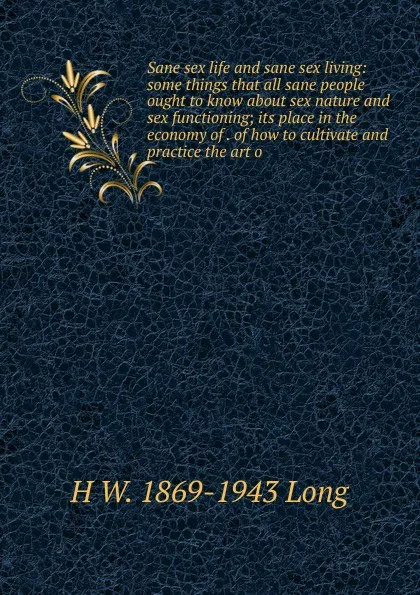 Обложка книги Sane sex life and sane sex living: some things that all sane people ought to know about sex nature and sex functioning; its place in the economy of . of how to cultivate and practice the art o, H W. 1869-1943 Long