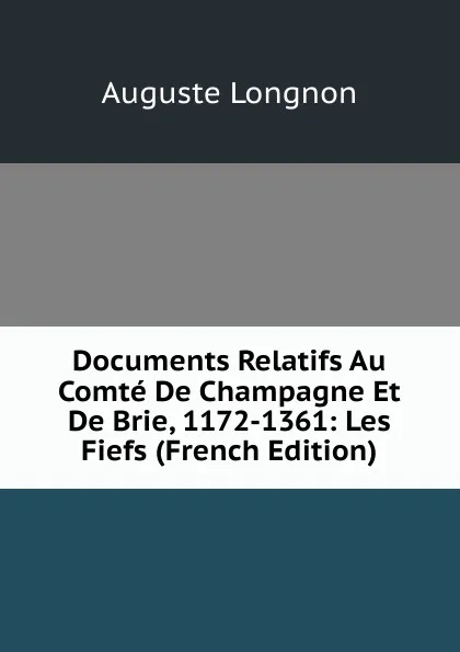 Обложка книги Documents Relatifs Au Comte De Champagne Et De Brie, 1172-1361: Les Fiefs (French Edition), Auguste Longnon