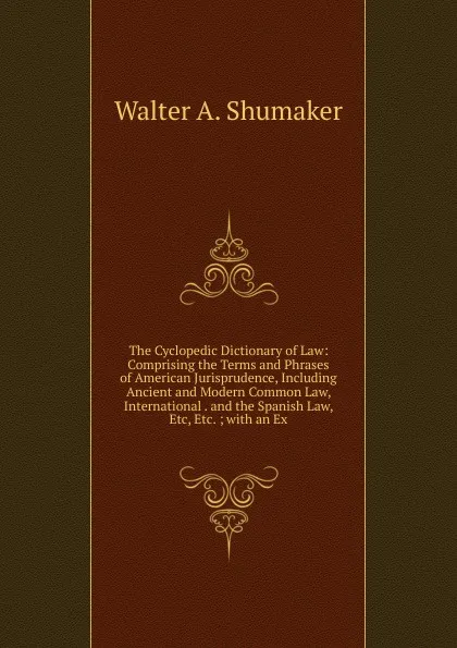 Обложка книги The Cyclopedic Dictionary of Law: Comprising the Terms and Phrases of American Jurisprudence, Including Ancient and Modern Common Law, International . and the Spanish Law, Etc, Etc. ; with an Ex, Shumaker, Walter A