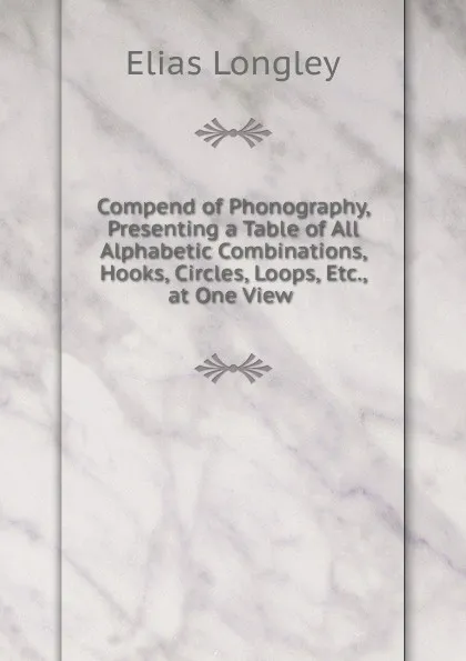 Обложка книги Compend of Phonography, Presenting a Table of All Alphabetic Combinations, Hooks, Circles, Loops, Etc., at One View ., Elias Longley