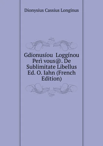 Обложка книги Gdionusiou  Logginou Peri vous.. De Sublimitate Libellus Ed. O. Iahn (French Edition), Dionysius Cassius Longinus