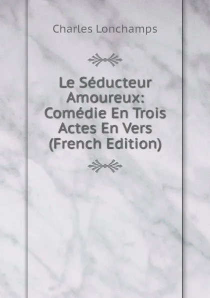 Обложка книги Le Seducteur Amoureux: Comedie En Trois Actes En Vers (French Edition), Charles Lonchamps