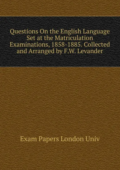 Обложка книги Questions On the English Language Set at the Matriculation Examinations, 1858-1885. Collected and Arranged by F.W. Levander, Exam Papers London Univ