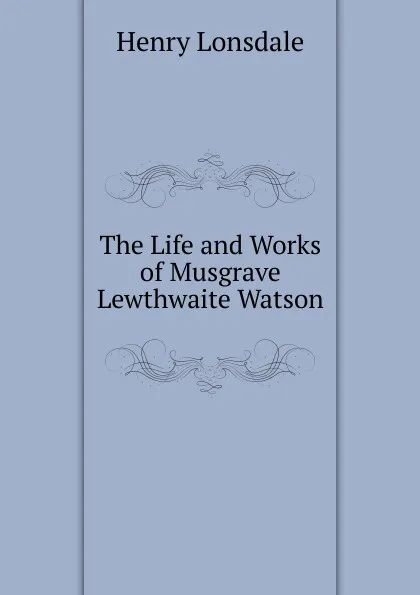 Обложка книги The Life and Works of Musgrave Lewthwaite Watson, Henry Lonsdale