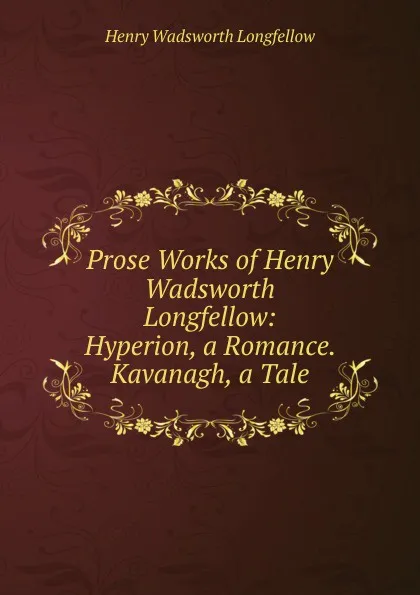 Обложка книги Prose Works of Henry Wadsworth Longfellow: Hyperion, a Romance. Kavanagh, a Tale, Henry Wadsworth Longfellow