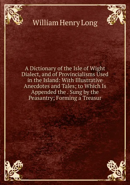 Обложка книги A Dictionary of the Isle of Wight Dialect, and of Provincialisms Used in the Island: With Illustrative Anecdotes and Tales; to Which Is Appended the . Sung by the Peasantry; Forming a Treasur, William Henry Long