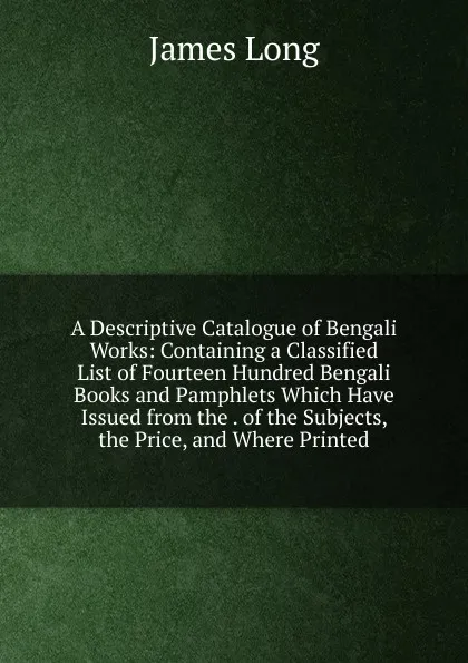 Обложка книги A Descriptive Catalogue of Bengali Works: Containing a Classified List of Fourteen Hundred Bengali Books and Pamphlets Which Have Issued from the . of the Subjects, the Price, and Where Printed, James Long