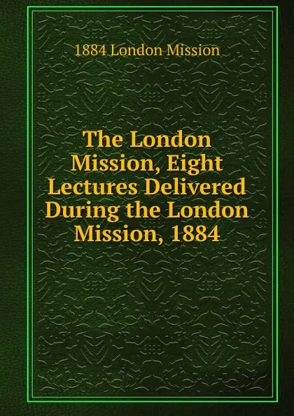 Обложка книги The London Mission, Eight Lectures Delivered During the London Mission, 1884, 1884 London Mission