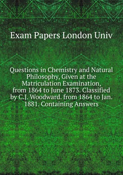 Обложка книги Questions in Chemistry and Natural Philosophy, Given at the Matriculation Examination, from 1864 to June 1873. Classified by C.J. Woodward. from 1864 to Jan. 1881. Containing Answers, Exam Papers London Univ