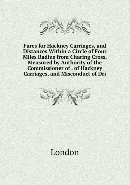 Обложка книги Fares for Hackney Carriages, and Distances Within a Circle of Four Miles Radius from Charing Cross, Measured by Authority of the Commissioner of . of Hackney Carriages, and Misconduct of Dri, London