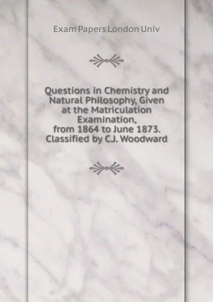 Обложка книги Questions in Chemistry and Natural Philosophy, Given at the Matriculation Examination, from 1864 to June 1873. Classified by C.J. Woodward, Exam Papers London Univ