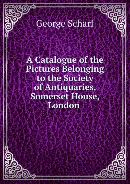 Обложка книги A Catalogue of the Pictures Belonging to the Society of Antiquaries, Somerset House, London ., George Scharf