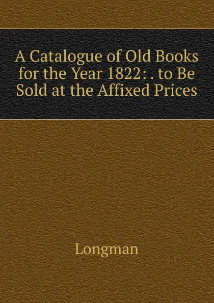 Обложка книги A Catalogue of Old Books for the Year 1822: . to Be Sold at the Affixed Prices, Longman