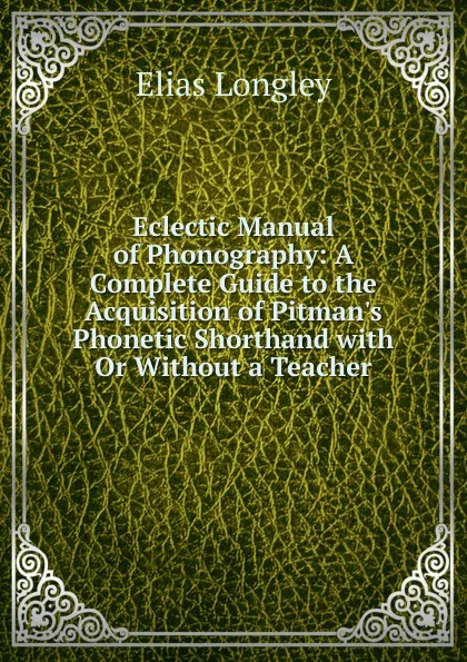 Обложка книги Eclectic Manual of Phonography: A Complete Guide to the Acquisition of Pitman.s Phonetic Shorthand with Or Without a Teacher, Elias Longley